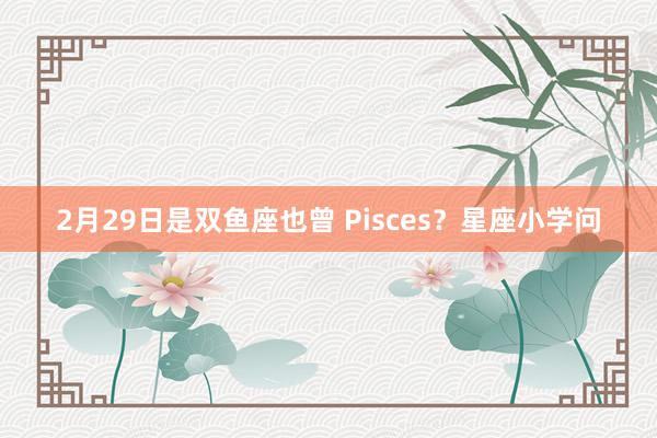 2月29日是双鱼座也曾 Pisces？星座小学问